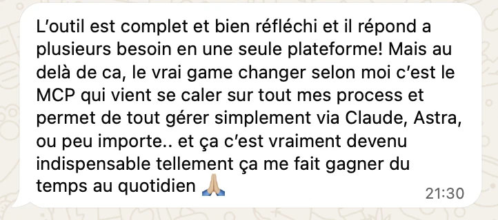 « L'outil est complet et bien réfléchi et il répond à plusieurs besoins en une seule plateforme ! Mais au-delà de ça, le vrai game changer selon moi c'est le MCP qui vient se caler sur tous mes process et permet de tout gérer simplement via Claude, Astra, ou peu importe… et ça c'est vraiment devenu indispensable tellement ça me fait gagner du temps au quotidien. »
